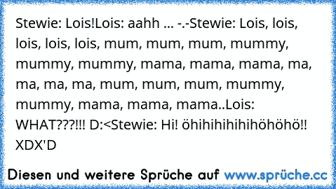 Stewie: Lois!
Lois: aahh ... -.-
Stewie: Lois, lois, lois, lois, lois, mum, mum, mum, mummy, mummy, mummy, mama, mama, mama, ma, ma, ma, ma, mum, mum, mum, mummy, mummy, mama, mama, mama..
Lois: WHAT???!!! D:<
Stewie: Hi! öhihihihihihöhöhö!! XD
X'D