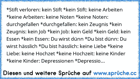 *Stift verloren: kein Stift *kein Stift: keine Arbeiten *keine Arbeiten: keine Noten *keine Noten: durchgefallen *durchgefallen: kein Zeugnis *kein Zeugnis: kein Job *kein Job: kein Geld *kein Geld: kein Essen *kein Essen: Du wirst dünn *Du bist dünn: Du wirst hässlich *Du bist hässlich: keine Liebe *keine Liebe: keine Hochzet *keine Hochzeit: keine Kinder *keine Kinder: Depressionen *Depressio...