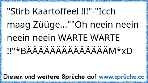 "Stirb Kaartoffeel !!!"
-"Icch maag Züüge..."
"Oh neein neein neein neein WARTE WARTE !!"
*BÄÄÄÄÄÄÄÄÄÄÄÄÄÄM*
xD