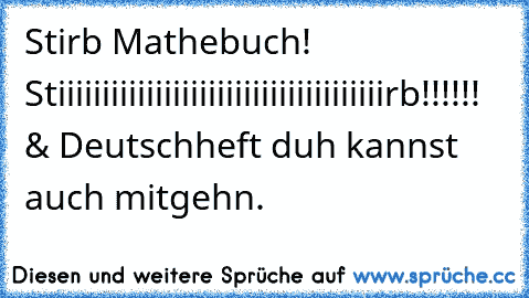 Stirb Mathebuch! Stiiiiiiiiiiiiiiiiiiiiiiiiiiiiiiiiiiiiirb!!!!!!  & Deutschheft duh kannst auch mitgehn.