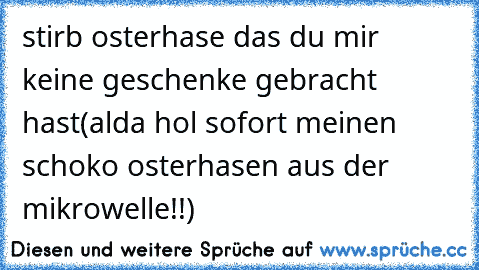 stirb osterhase das du mir keine geschenke gebracht hast(alda hol sofort meinen schoko osterhasen aus der mikrowelle!!)