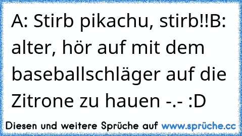 A: Stirb pikachu, stirb!!
B: alter, hör auf mit dem baseballschläger auf die Zitrone zu hauen -.- :D