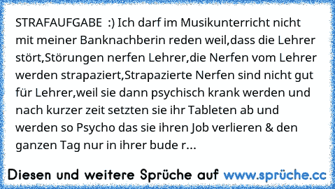 STRAFAUFGABE  :) 
Ich darf im Musikunterricht nicht mit meiner Banknachberin reden weil,
dass die Lehrer stört,
Störungen nerfen Lehrer,
die Nerfen vom Lehrer werden strapaziert,
Strapazierte Nerfen sind nicht gut für Lehrer,
weil sie dann psychisch krank werden und nach kurzer zeit setzten sie ihr Tableten ab und werden so Psycho das sie ihren Job verlieren & den ganzen Tag nur in ihrer bude r...