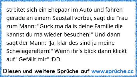 streitet sich ein Ehepaar im Auto und fahren gerade an einem Saustall vorbei, sagt die Frau zum Mann: "Guck ma da is deine Familie die kannst du ma wieder besuchen!" Und dann sagt der Mann: "Ja, klar des sind ja meine Schwiegereltern!" 
Wenn ihr's blick dann klickt auf "Gefällt mir" :DD