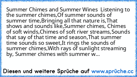 Summer Chimes and Summer Wines 
 Listening to the summer chimes,
Of summer sounds of summer time,
Bringing all that nature is,
That shows and sounds like,
Summer chimes, 
Chimes of soft winds,
Chimes of soft river streams,
Sounds that say of that time and season,
That summer time sounds so sweet,
It rings the sounds of summer chimes,
With rays of sunlight streaming by, 
Summer chimes with summe...