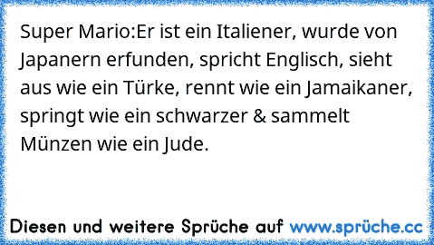 Super Mario:
Er ist ein Italiener, wurde von Japanern erfunden, spricht Englisch, sieht aus wie ein Türke, rennt wie﻿ ein Jamaikaner, springt wie ein schwarzer & sammelt Münzen wie ein Jude.