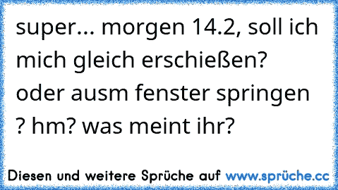 super... morgen 14.2, soll ich mich gleich erschießen?  oder ausm fenster springen ? hm? was meint ihr?