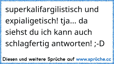 superkalifargilistisch und expialigetisch! tja... da siehst du ich kann auch schlagfertig antworten! ;-D