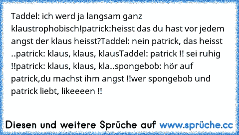 Taddel: ich werd ja langsam ganz klaustrophobisch!
patrick:heisst das du hast vor jedem angst der klaus heisst?
Taddel: nein patrick, das heisst ..
patrick: klaus, klaus, klaus
Taddel: patrick !! sei ruhig !!
patrick: klaus, klaus, kla..
spongebob: hör auf patrick,du machst ihm angst !!
wer spongebob und patrick liebt, likeeeen !!