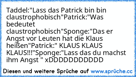 Taddel:"Lass das Patrick bin bin claustrophobisch"
Patrick:"Was bedeutet claustrophobisch"
Sponge:"Das er Angst vor Leuten hat die Klaus heißen"
Patrick:" KLAUS KLAUS KLAUS!!!"
Sponge:"Lass das du machst ihm Angst "
 xDDDDDDDDDDD