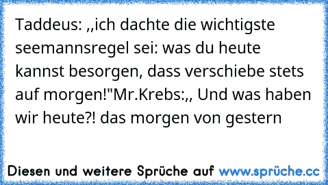 Taddeus: ,,ich dachte die wichtigste seemannsregel sei: was du heute kannst besorgen, dass verschiebe stets auf morgen!"
Mr.Krebs:,, Und was haben wir heute?! das morgen von gestern