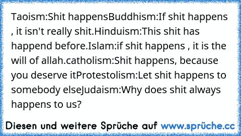 Taoism:
Shit happens
Buddhism:
If shit happens , it isn't really shit.
Hinduism:
This shit has happend before.
Islam:
if shit happens , it is the will of allah.
catholism:
Shit happens, because you deserve it
Protestolism:
Let shit happens to somebody else
Judaism:
Why does shit always happens to us?