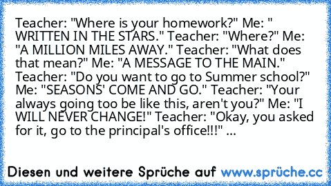Teacher: "Where is your homework?" Me:﻿ " WRITTEN IN THE STARS." Teacher: "Where?" Me: "A MILLION MILES AWAY." Teacher: "What does that mean?" Me: "A MESSAGE TO THE MAIN." Teacher: "Do you want to go to Summer school?" Me: "SEASONS' COME AND GO." Teacher: "Your always going too be like this, aren't you?" Me: "I WILL NEVER CHANGE!" Teacher: "Okay, you asked for it, go to the principal's office!!!" ...