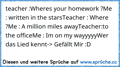 teacher :Wheres your homework ?
Me : written in the stars
Teacher : Where ?
Me : A million miles away
Teacher:to the office
Me : Im on my﻿ wayyyyy
Wer das Lied kennt-> Gefällt Mir :D