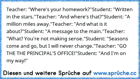 Teacher: "Where's your homework?''
Student: "Written in the stars.''
Teacher: "And where's that?"
Student: "A million miles away."
Teacher: "And what is it about?"
Student: "A message to the main."
Teacher: "What? You're not making sense."
Student: "Seasons come and go, but I will never change."
Teacher: "GO THE THE PRINCIPAL'S OFFICE!"
Student:﻿ "And I'm on my way!"