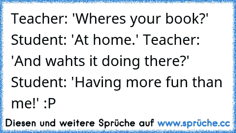 Teacher: 'Where´s your book?' Student: 'At home.' Teacher: 'And waht´s it doing there?' Student: 'Having more fun than me!' :P