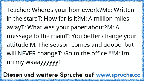 Teacher: Where´s your homework?
Me: Written in the stars
T: How far is it?
M: A million miles away
T: What was your paper about?
M: A message to the main
T: You better change your attitude!
M: The season comes and goooo, but﻿ i will NEVER change
T: Go to the office !!!
M: I´m on my waaayyyyyy!