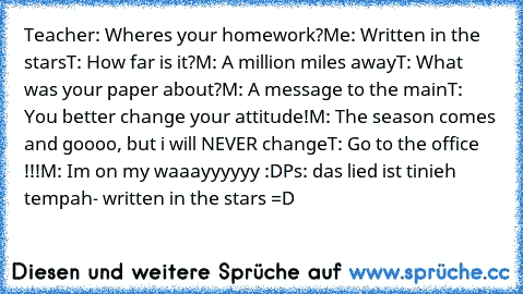 Teacher: Where´s your homework?
Me: Written in the stars
T: How far is it?
M: A million miles away
T:﻿ What was your paper about?
M: A message to the main
T: You better change your attitude!
M: The season comes and goooo, but i will NEVER change
T: Go to the office !!!
M: I´m on my waaayyyyyy :D
Ps: das lied ist tinieh tempah- written in the stars =D