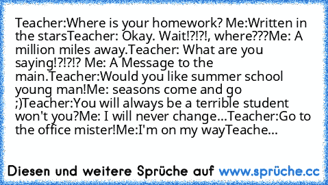 Teacher:Where is your homework?
 Me:Written in the stars
Teacher: Okay. Wait!?!?!, where???﻿
Me: A million miles away.
Teacher: What are you saying!?!?!?
﻿ Me:﻿ A Message to the main.
Teacher:Would you like summer school young man!
Me: seasons come and go ;)
Teacher:You will always be a terrible student won't you?
Me: I will never change...
Teacher:Go to the office mister!
Me:I'm﻿ on my way
Tea...