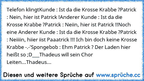 Telefon klingt
Kunde : Ist da die Krosse Krabbe ?
Patrick : Nein, hier ist Patrick !
Anderer Kunde : Ist da die Krosse Krabbe ?
Patrick : Neiin, hier ist Patrick !!
Noch eine Anderer Kunde : Ist da die Krosse Krabbe ?
Patrick : Neiiiin, hiier iist Paaatrick !!! Ich bin doch keine Krosse Krabbe -.-'
Spongebob : Ehm Patrick ? Der Laden hier heißt so ;D
___
Thadeus will sein Chor Leiten...
Thadeus : ...