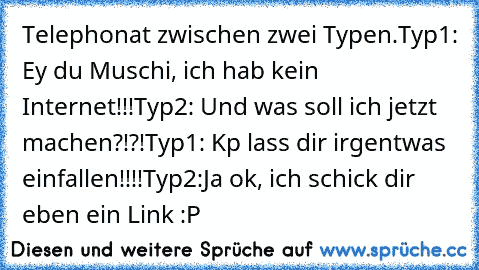 Telephonat zwischen zwei Typen.
Typ1: Ey du Muschi, ich hab kein Internet!!!
Typ2: Und was soll ich jetzt machen?!?!
Typ1: Kp lass dir irgentwas einfallen!!!!
Typ2:Ja ok, ich schick dir eben ein Link :P