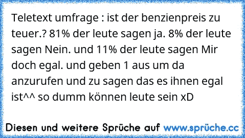 Teletext umfrage : ist der benzienpreis zu teuer.? 81% der leute sagen ja. 8% der leute sagen Nein. und 11% der leute sagen Mir doch egal. und geben 1€ aus um da anzurufen und zu sagen das es ihnen egal ist^^ so dumm können leute sein xD