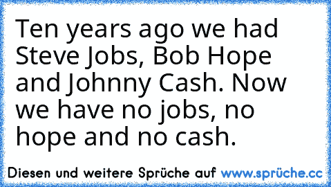 Ten years ago we had Steve Jobs, Bob Hope and Johnny Cash. Now we have no jobs, no hope and no cash.