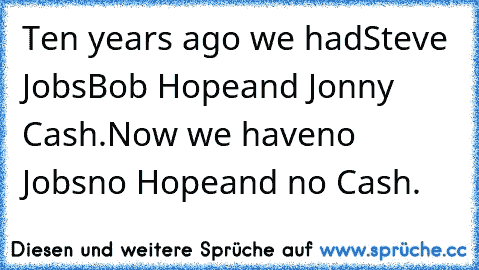 Ten years ago we had
Steve Jobs
Bob Hope
and Jonny Cash.
Now we have
no Jobs
no Hope
and no Cash.