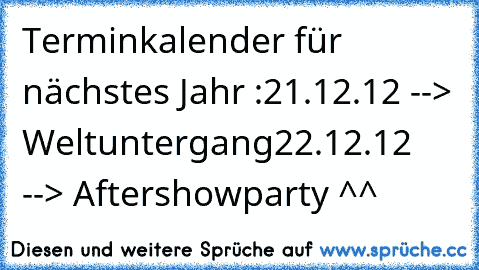 Terminkalender für nächstes Jahr :
21.12.12 --> Weltuntergang
22.12.12 --> Aftershowparty ^^