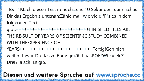 TEST 1
Mach diesen Test in höchstens 10 Sekunden, dann schau Dir das Ergebnis unten
an:
Zähle mal, wie viele "F"s es in dem folgenden Text gibt:
+++++++++++++++++++++++++++
FINISHED FILES ARE THE RE-
SULT OF YEARS OF SCIENTIF-
IC STUDY COMBINED WITH THE
EXPERIENCE OF YEARS
+++++++++++++++++++++++++++
Fertig!
Geh nich weiter, bevor Du das zu Ende gezählt hast!
OK?
Wie viele? Drei?
Falsch. Es gib...