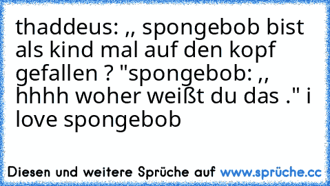 thaddeus: ,, spongebob bist als kind mal auf den kopf gefallen ? "
spongebob: ,, hhhh woher weißt du das ." 
i love spongebob