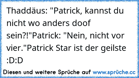 Thaddäus: "Patrick, kannst du nicht wo anders doof sein?!"
Patrick: "Nein, nicht vor vier."
Patrick Star ist der geilste :D:D