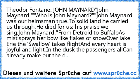 Theodor Fontane: JOHN MAYNARD
"John Maynard."
"Who is John Maynard?"
"John Maynard was our helmsman true.
To solid land he carried us through.
He died for us; his praise we sing.
John Maynard."
From Detroid to Buffalo
As mist sprays her bow like flakes of snow
Over lake Erie the 'Swallow' takes flight
And every heart is joyful and light.
In the dusk the passengers all
Can already make out the d...