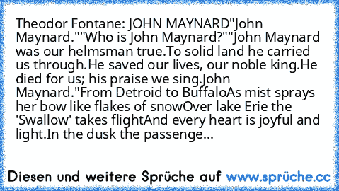 Theodor Fontane: JOHN MAYNARD
"John Maynard."
"Who is John Maynard?"
"John Maynard was our helmsman true.
To solid land he carried us through.
He saved our lives, our noble king.
He died for us; his praise we sing.
John Maynard."
From Detroid to Buffalo
As mist sprays her bow like flakes of snow
Over lake Erie the 'Swallow' takes flight
And every heart is joyful and light.
In the dusk the passe...