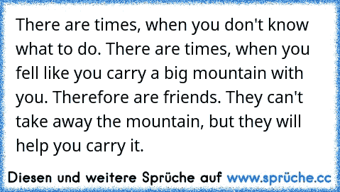 There are times, when you don't know what to do. There are times, when you fell like you carry a big mountain with you. Therefore are friends. They can't take away the mountain, but they will help you carry it.