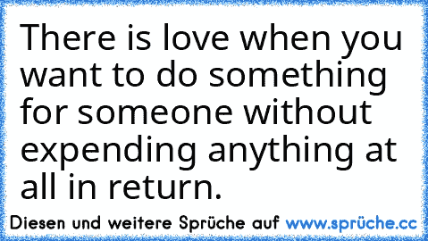 There is love when you want to do something for someone without expending anything at all in return.
