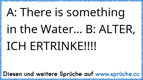 A: There is something in the Water... 
B: ALTER, ICH ERTRINKE!!!!