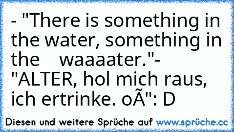 - "There is something in the water, something in the
    waaaater."
- "ALTER, hol mich raus, ich ertrinke. oÔ"
: D