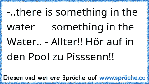-..there is something in the water
      something in the Water..
 - Allter!! Hör auf in den Pool zu Pisssenn!!