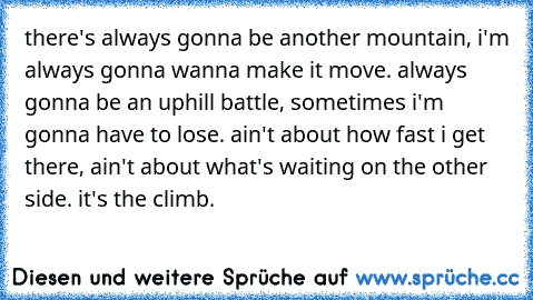 there's always gonna be another mountain, i'm always gonna wanna make it move. always gonna be an uphill battle, sometimes i'm gonna have to lose. ain't about how fast i get there, ain't about what's waiting on the other side. it's the climb.