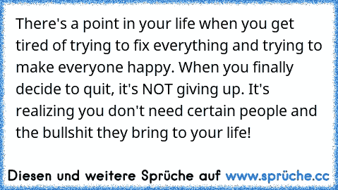 There's a point in your life when you get tired of trying to fix everything and trying to make everyone happy. When you finally decide to quit, it's NOT giving up. It's realizing you don't need certain people and the bullshit they bring to your life!