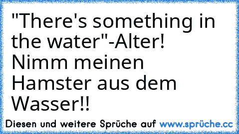 "There's something in the water"
-Alter! Nimm meinen Hamster aus dem Wasser!!