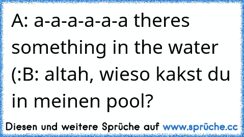 A: a-a-a-a-a-a theres something in the water (:
B: altah, wieso kakst du in meinen pool?