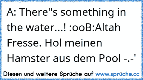 A: There"s something in the water...! :oo
B:Altah Fresse. Hol meinen Hamster aus dem Pool -.-'