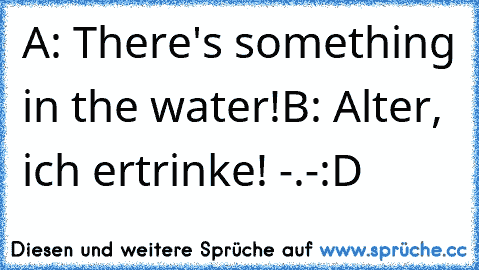 A: There's something in the water!
B: Alter, ich ertrinke! -.-
:D