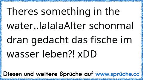 Theres something in the water..lalala♥
Alter schonmal dran gedacht das fische im wasser leben?! xDD