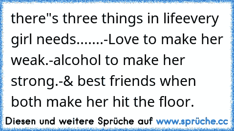 there"s three things in life
every girl needs.......
-Love to make her weak.
-alcohol to make her strong.
-& best friends when both make her hit the floor.