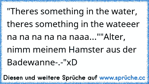 "There´s something in the water, there´s something in the wateeer na na na na na naaa..."
"Alter, nimm meinem Hamster aus der Badewanne-.-´"
xD