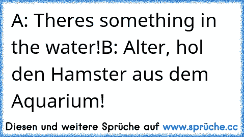 A: There´s something in the water!
B: Alter, hol den Hamster aus dem Aquarium!