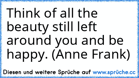 Think of all the beauty still left around you and be happy. (Anne Frank)